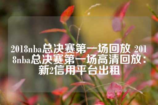 2018nba总决赛第一场回放 2018nba总决赛第一场高清回放：新2信用平台出租