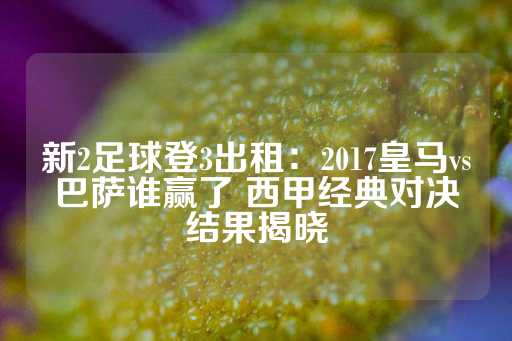 新2足球登3出租：2017皇马vs巴萨谁赢了 西甲经典对决结果揭晓