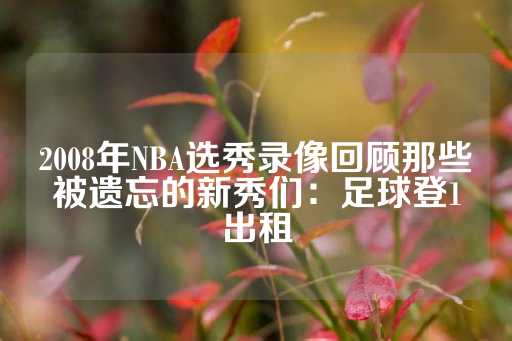 2008年NBA选秀录像回顾那些被遗忘的新秀们：足球登1出租