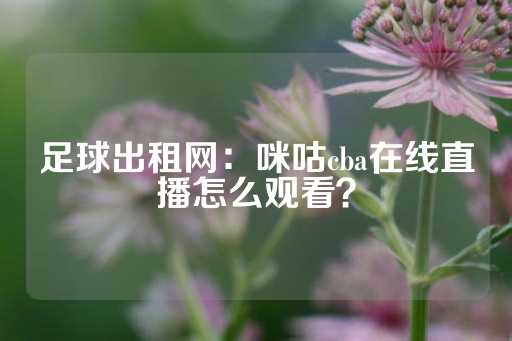 足球出租网：咪咕cba在线直播怎么观看？