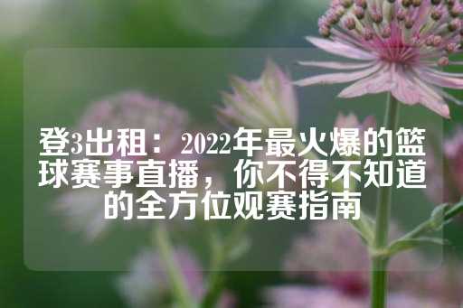 登3出租：2022年最火爆的篮球赛事直播，你不得不知道的全方位观赛指南