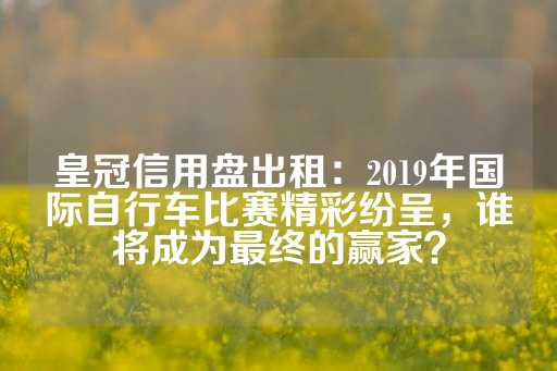 皇冠信用盘出租：2019年国际自行车比赛精彩纷呈，谁将成为最终的赢家？