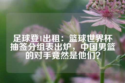 足球登1出租：篮球世界杯抽签分组表出炉，中国男篮的对手竟然是他们？