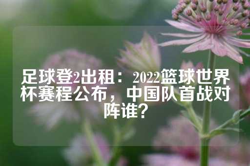 足球登2出租：2022篮球世界杯赛程公布，中国队首战对阵谁？