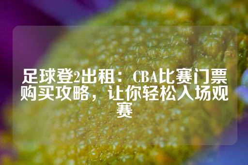 足球登2出租：CBA比赛门票购买攻略，让你轻松入场观赛