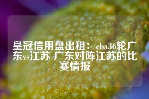 皇冠信用盘出租：cba36轮广东vs江苏 广东对阵江苏的比赛情报